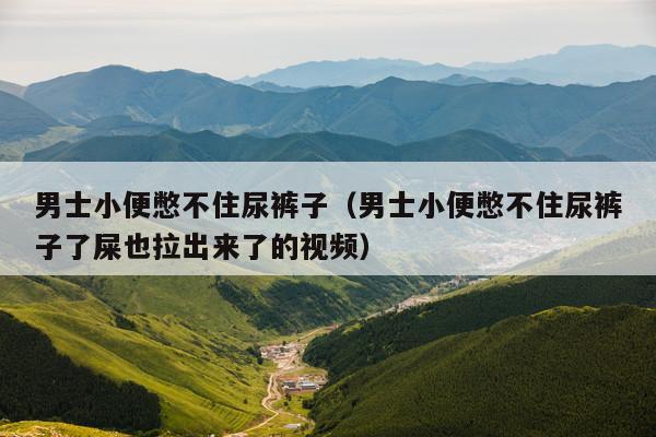 男士小便憋不住尿裤子(男士小便憋不住尿裤子了屎也拉出来了的视频)