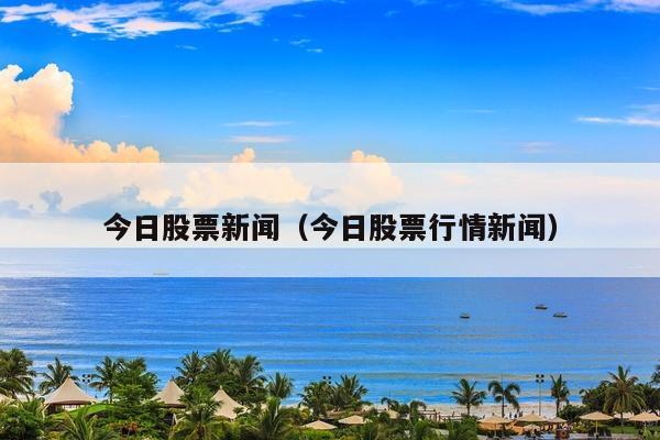 今日股票新闻(今日股票行情新闻)